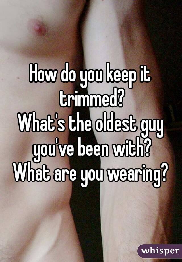 How do you keep it trimmed?
What's the oldest guy you've been with?
What are you wearing?