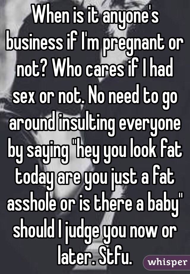 When is it anyone's business if I'm pregnant or not? Who cares if I had sex or not. No need to go around insulting everyone by saying "hey you look fat today are you just a fat asshole or is there a baby" should I judge you now or later. Stfu.