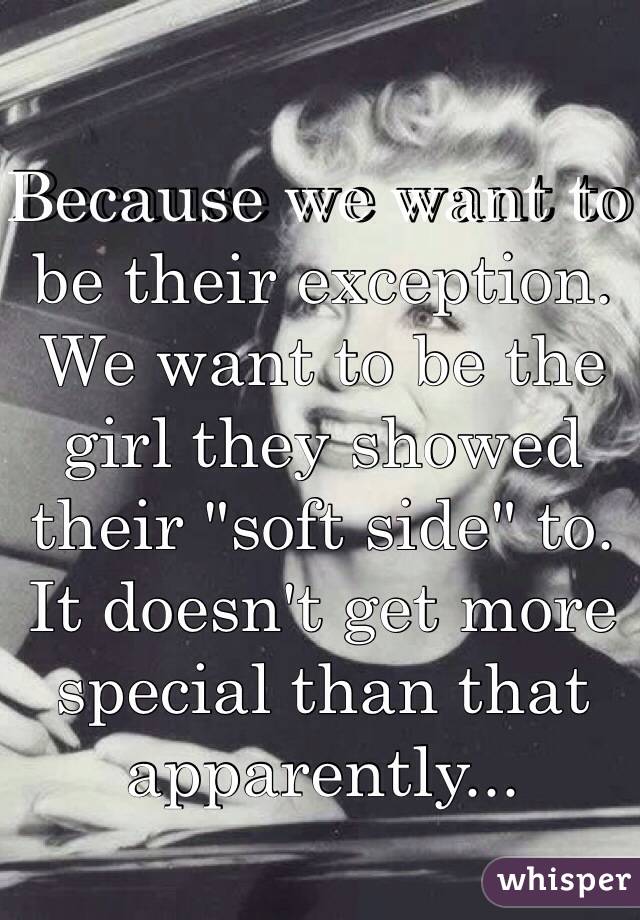 Because we want to be their exception. We want to be the girl they showed their "soft side" to. It doesn't get more special than that apparently...
