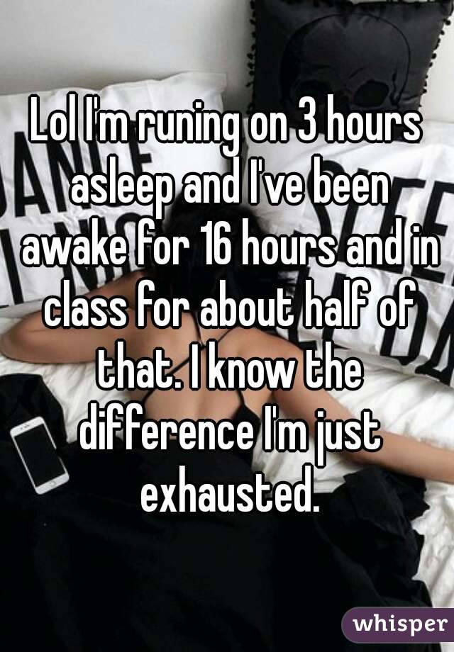 Lol I'm runing on 3 hours asleep and I've been awake for 16 hours and in class for about half of that. I know the difference I'm just exhausted.