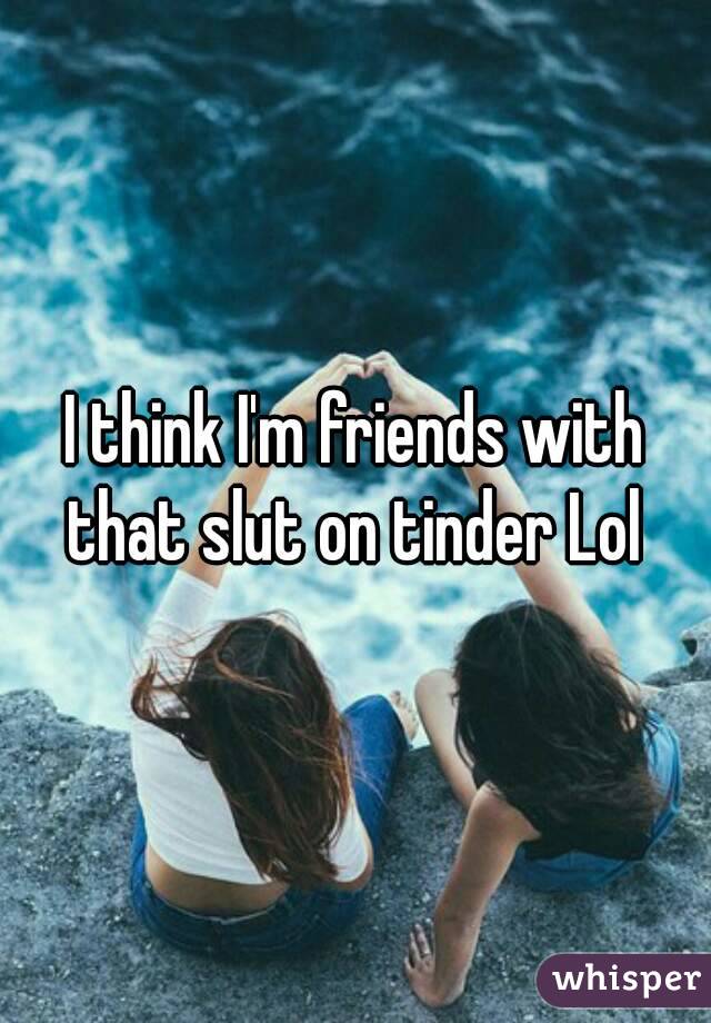 I think I'm friends with that slut on tinder Lol 