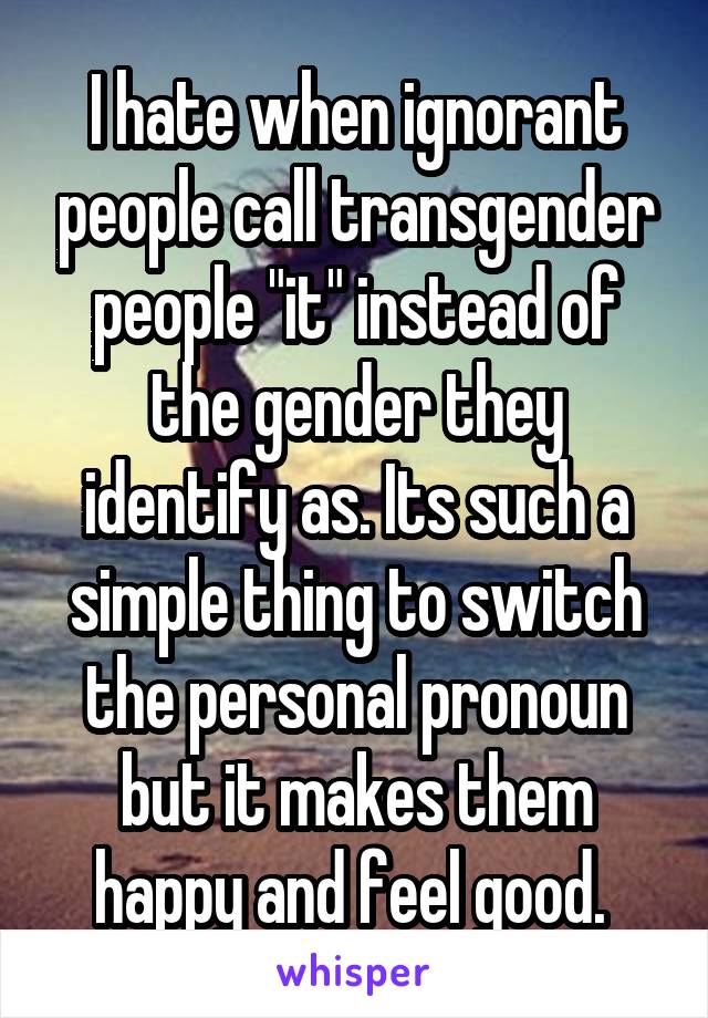 I hate when ignorant people call transgender people "it" instead of the gender they identify as. Its such a simple thing to switch the personal pronoun but it makes them happy and feel good. 