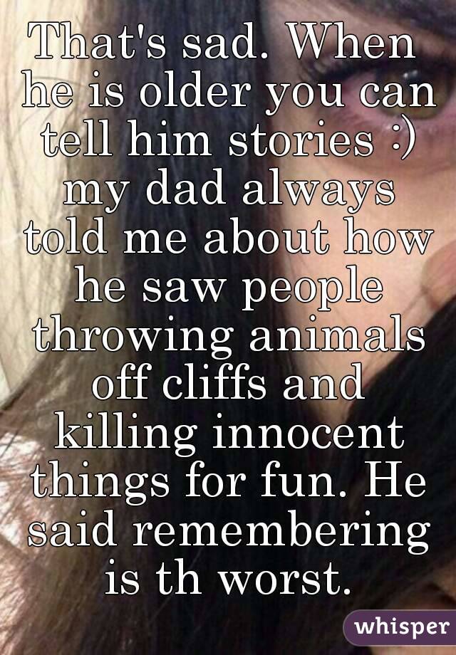 That's sad. When he is older you can tell him stories :) my dad always told me about how he saw people throwing animals off cliffs and killing innocent things for fun. He said remembering is th worst.