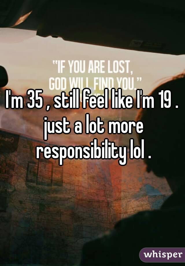 I'm 35 , still feel like I'm 19 . just a lot more responsibility lol .