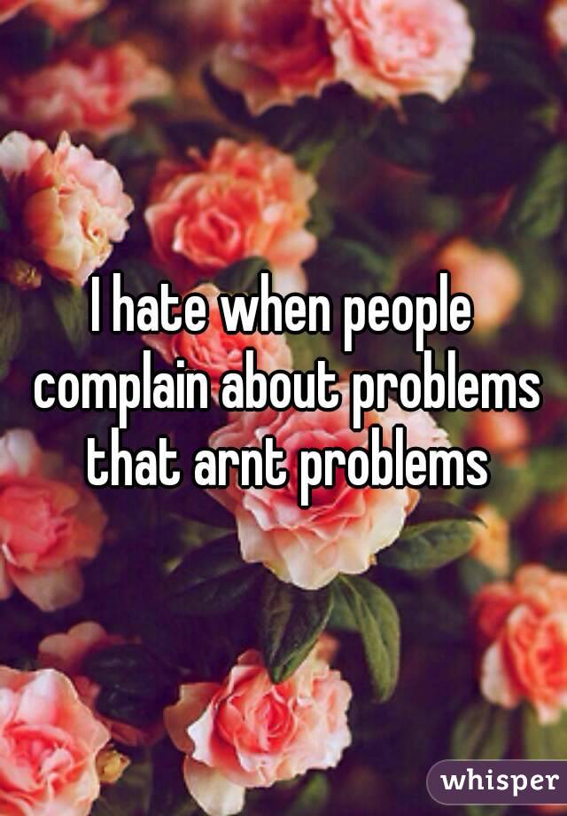 I hate when people complain about problems that arnt problems