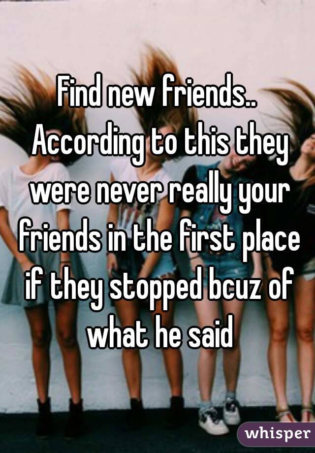 Find new friends.. According to this they were never really your friends in the first place if they stopped bcuz of what he said