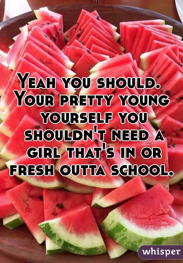 Yeah you should. 
Your pretty young yourself you shouldn't need a girl that's in or fresh outta school. 