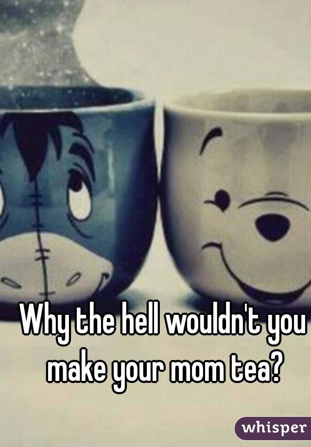 Why the hell wouldn't you make your mom tea?