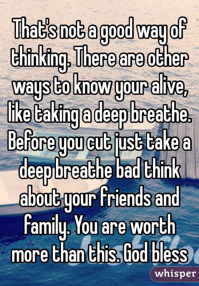 That's not a good way of thinking. There are other ways to know your alive, like taking a deep breathe. Before you cut just take a deep breathe bad think about your friends and family. You are worth more than this. God bless 