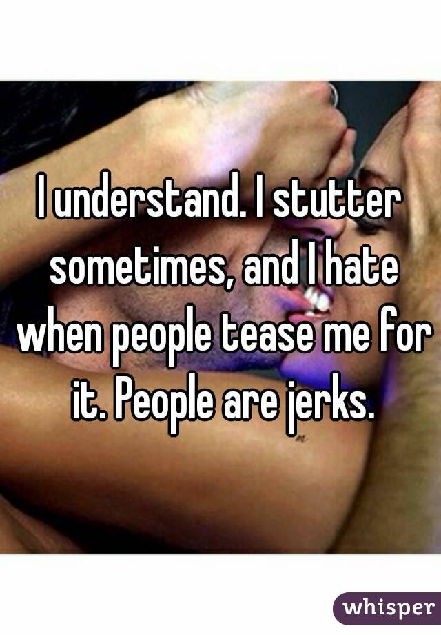 I understand. I stutter sometimes, and I hate when people tease me for it. People are jerks.