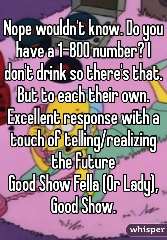 Nope wouldn't know. Do you have a 1-800 number? I don't drink so there's that. But to each their own. Excellent response with a touch of telling/realizing the future 
Good Show Fella (Or Lady), Good Show.