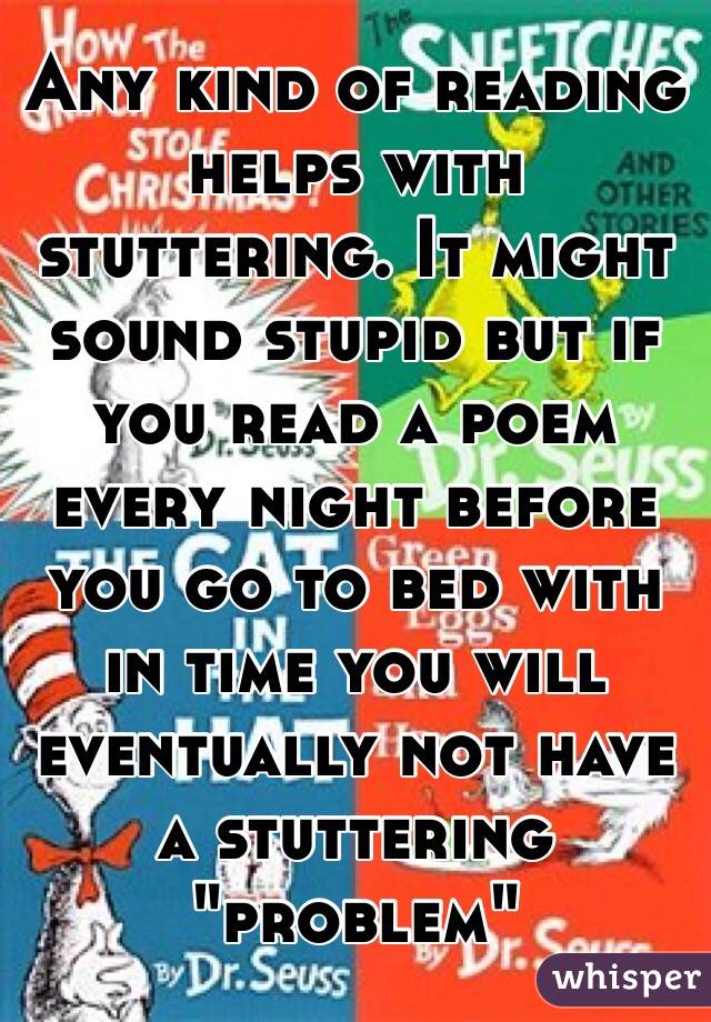 Any kind of reading helps with stuttering. It might sound stupid but if you read a poem every night before you go to bed with in time you will eventually not have a stuttering "problem"