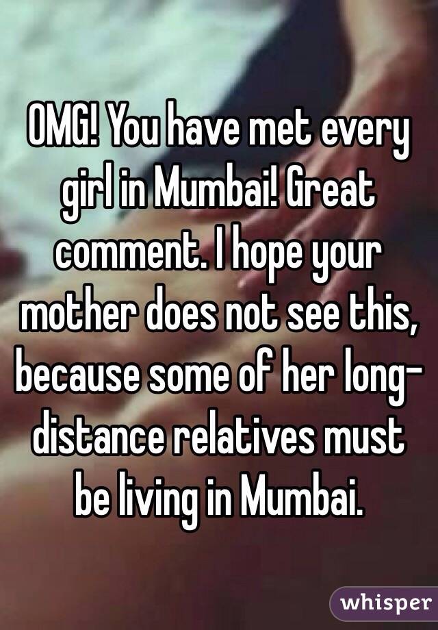 OMG! You have met every girl in Mumbai! Great comment. I hope your mother does not see this, because some of her long-distance relatives must be living in Mumbai.