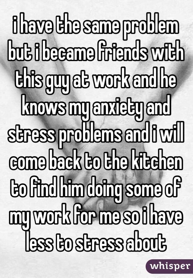 i have the same problem but i became friends with this guy at work and he knows my anxiety and stress problems and i will come back to the kitchen to find him doing some of my work for me so i have less to stress about