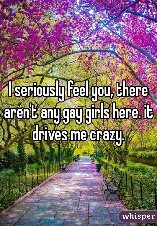 I seriously feel you, there aren't any gay girls here. it drives me crazy.
