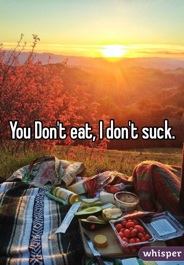 You Don't eat, I don't suck. 