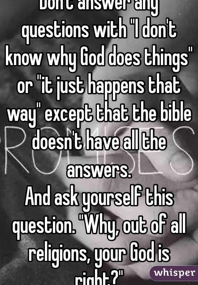 Don't answer any questions with "I don't know why God does things" or "it just happens that way" except that the bible doesn't have all the answers. 
And ask yourself this question. "Why, out of all religions, your God is right?" 