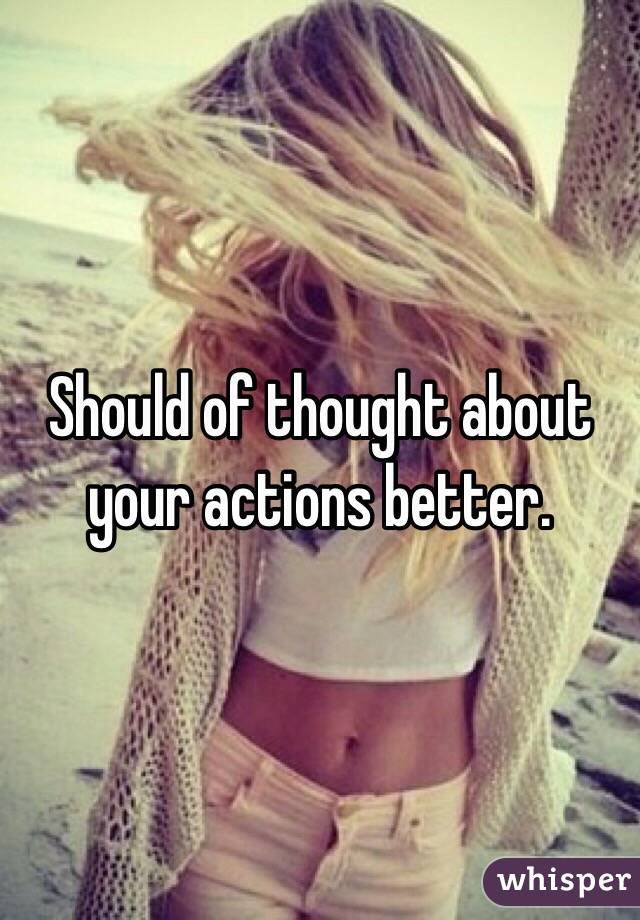 Should of thought about your actions better. 