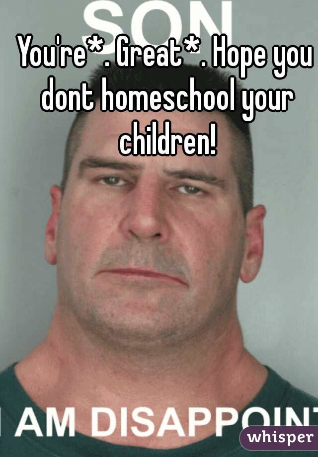 You're*. Great*. Hope you dont homeschool your children!