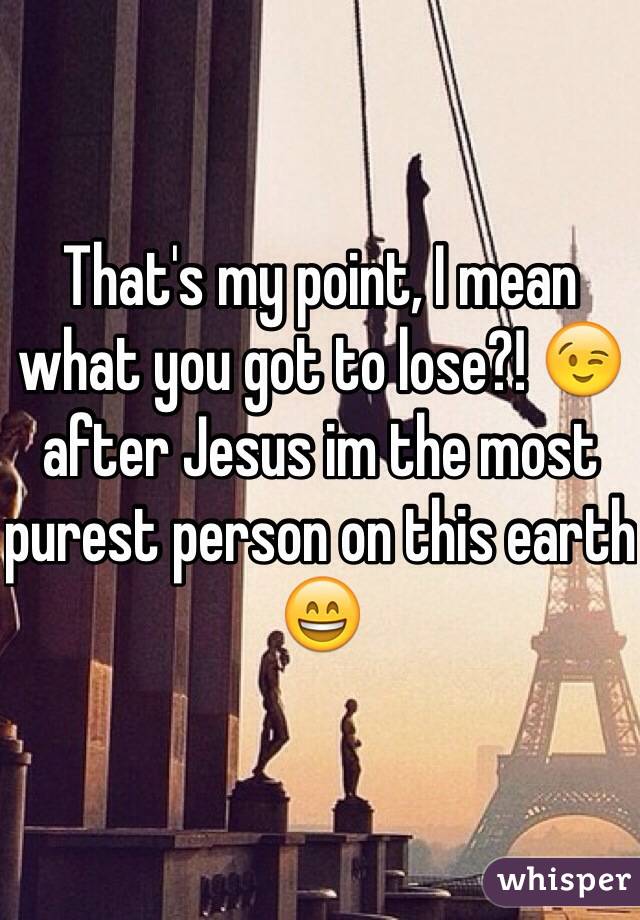 That's my point, I mean what you got to lose?! 😉 after Jesus im the most purest person on this earth 😄