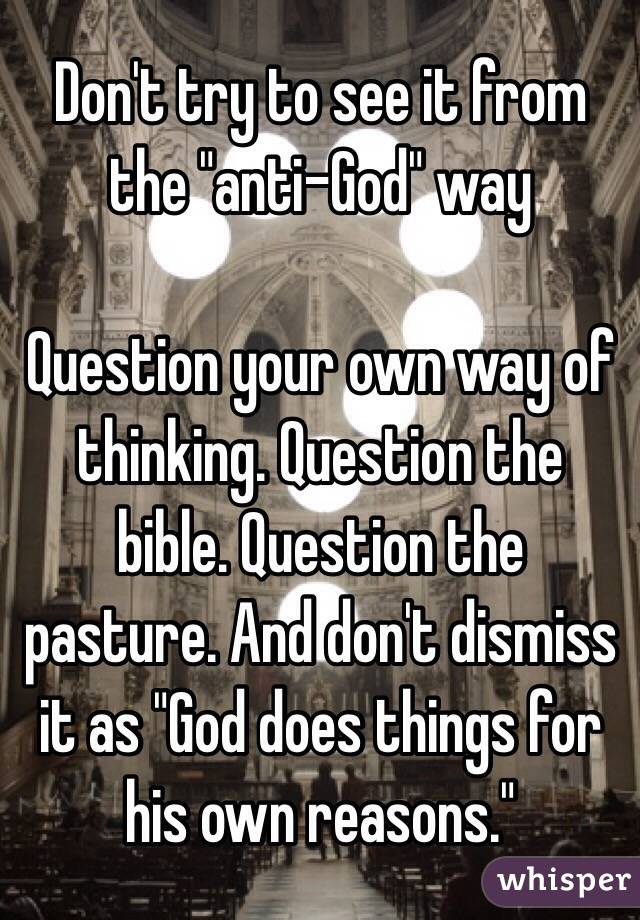 Don't try to see it from the "anti-God" way 

Question your own way of thinking. Question the bible. Question the pasture. And don't dismiss it as "God does things for his own reasons."