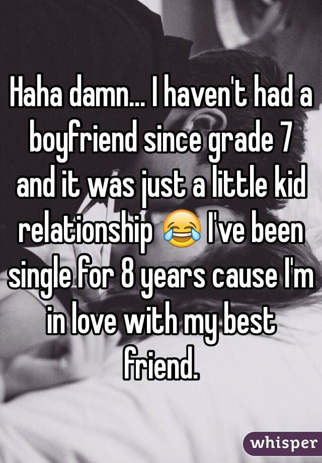 Haha damn... I haven't had a boyfriend since grade 7 and it was just a little kid relationship 😂 I've been single for 8 years cause I'm in love with my best friend. 