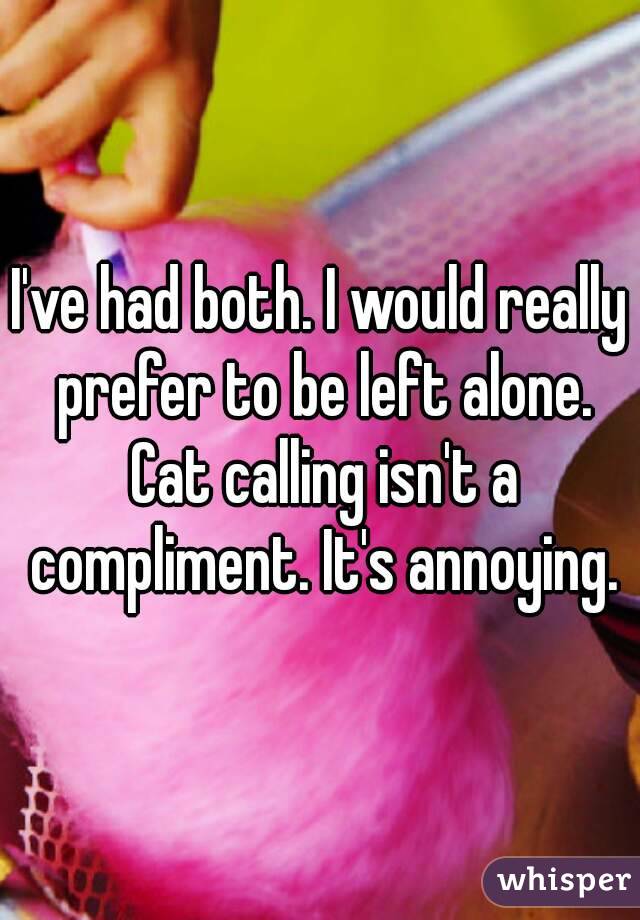 I've had both. I would really prefer to be left alone. Cat calling isn't a compliment. It's annoying.