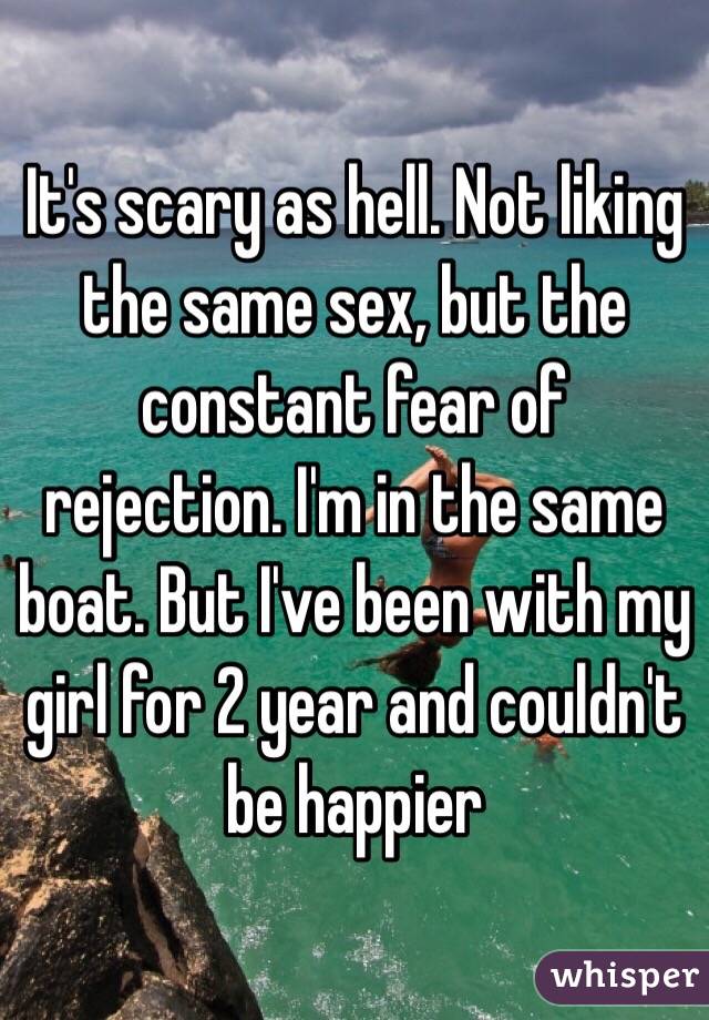It's scary as hell. Not liking the same sex, but the constant fear of rejection. I'm in the same boat. But I've been with my girl for 2 year and couldn't be happier 