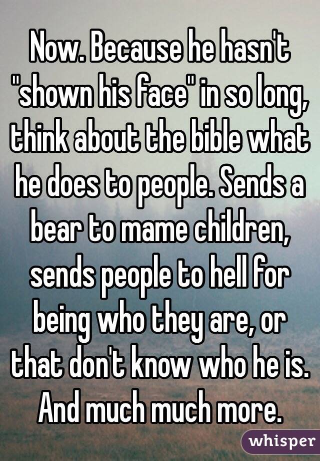 Now. Because he hasn't "shown his face" in so long, think about the bible what he does to people. Sends a bear to mame children, sends people to hell for being who they are, or that don't know who he is. And much much more.
