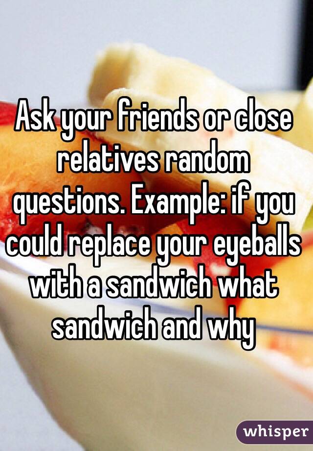 Ask your friends or close relatives random questions. Example: if you could replace your eyeballs with a sandwich what sandwich and why 