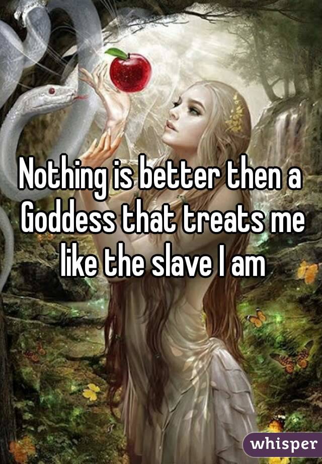 Nothing is better then a Goddess that treats me like the slave I am