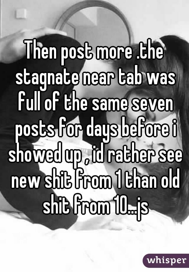 Then post more .the stagnate near tab was full of the same seven posts for days before i showed up , id rather see new shit from 1 than old shit from 10...js