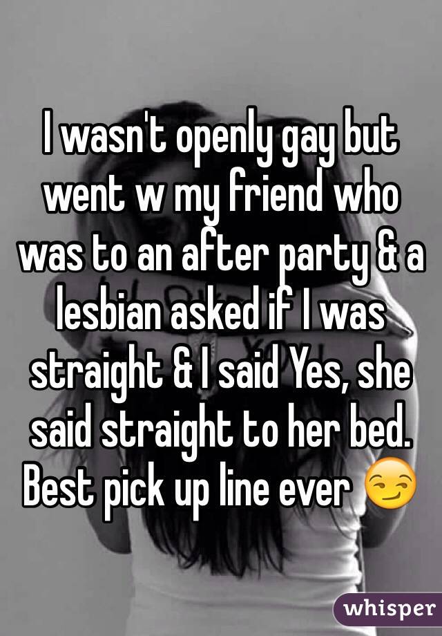 I wasn't openly gay but went w my friend who was to an after party & a lesbian asked if I was straight & I said Yes, she said straight to her bed. Best pick up line ever 😏 