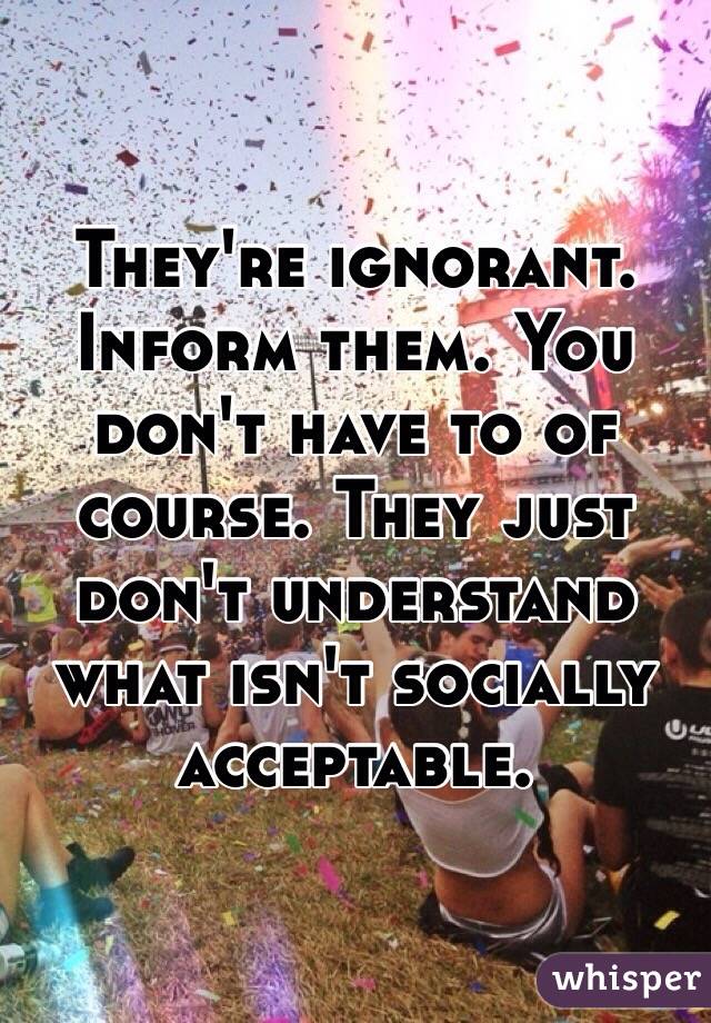 They're ignorant. Inform them. You don't have to of course. They just don't understand what isn't socially acceptable. 