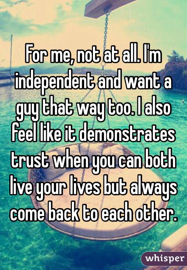 For me, not at all. I'm independent and want a guy that way too. I also feel like it demonstrates trust when you can both live your lives but always come back to each other. 