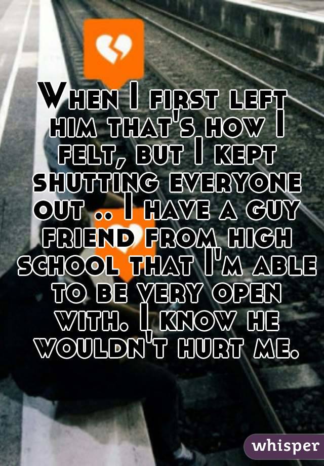 When I first left him that's how I felt, but I kept shutting everyone out .. I have a guy friend from high school that I'm able to be very open with. I know he wouldn't hurt me.