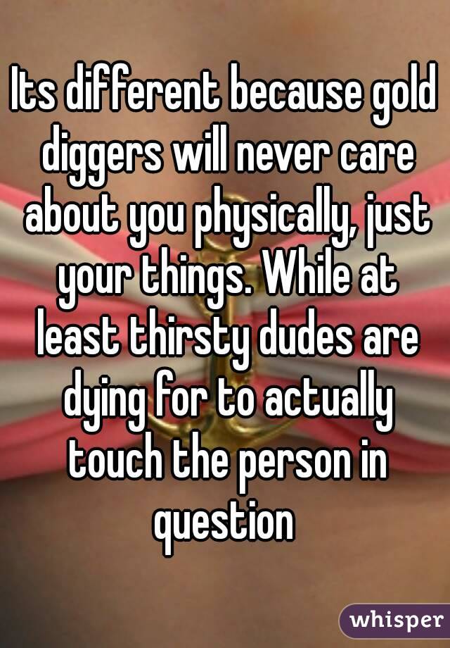 Its different because gold diggers will never care about you physically, just your things. While at least thirsty dudes are dying for to actually touch the person in question 