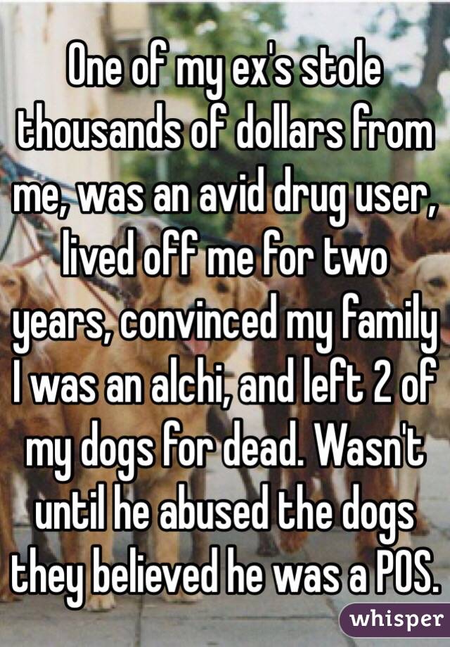 One of my ex's stole thousands of dollars from me, was an avid drug user, lived off me for two years, convinced my family I was an alchi, and left 2 of my dogs for dead. Wasn't until he abused the dogs they believed he was a POS.