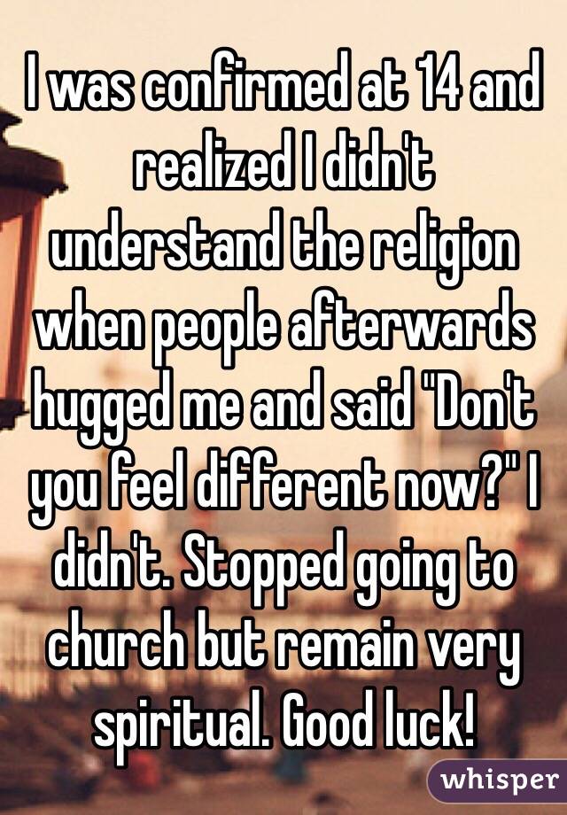 I was confirmed at 14 and realized I didn't understand the religion when people afterwards hugged me and said "Don't you feel different now?" I didn't. Stopped going to church but remain very spiritual. Good luck!