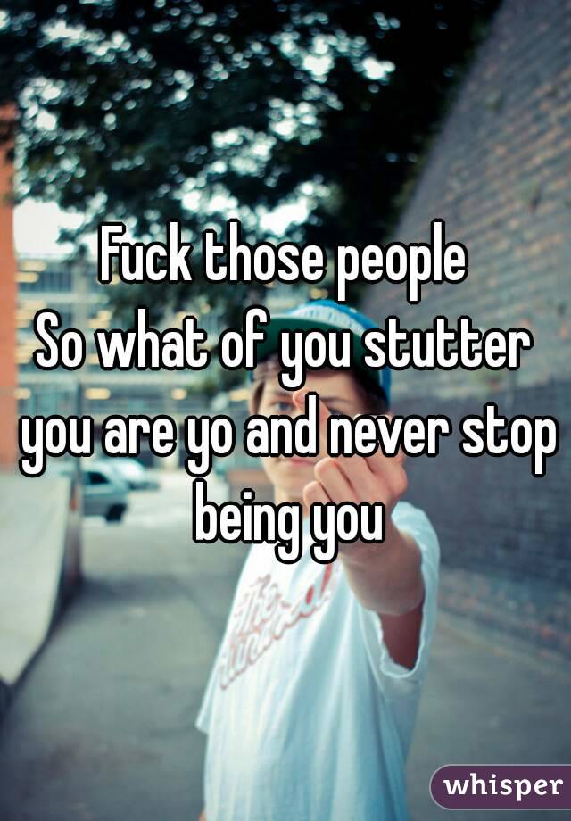 Fuck those people
So what of you stutter you are yo and never stop being you