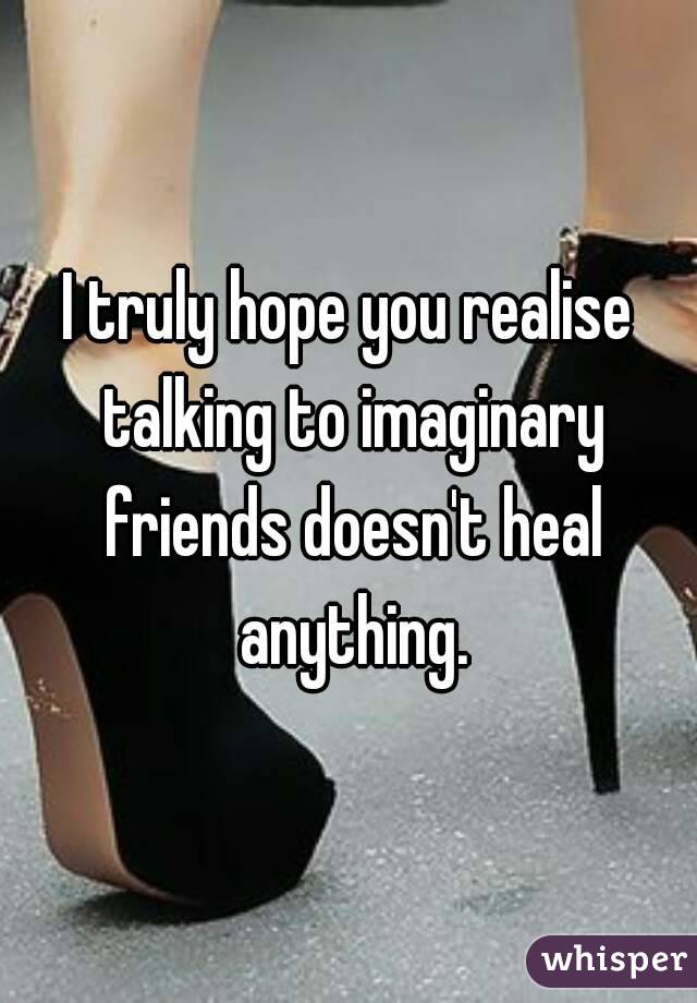 I truly hope you realise talking to imaginary friends doesn't heal anything.