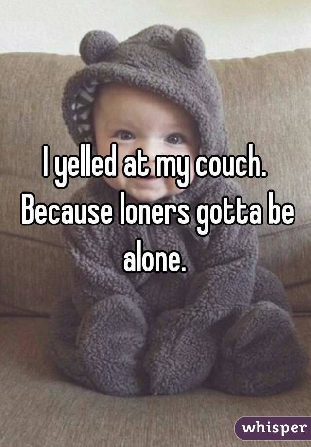 I yelled at my couch. Because loners gotta be alone. 