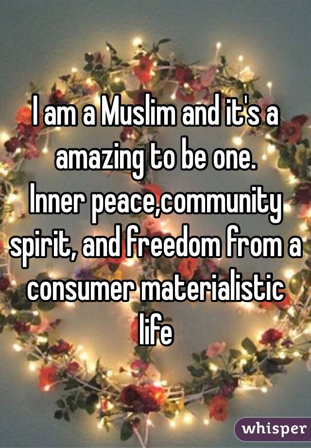 I am a Muslim and it's a amazing to be one.
Inner peace,community spirit, and freedom from a consumer materialistic life