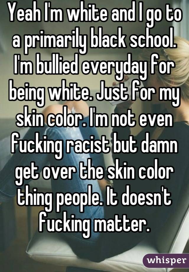 Yeah I'm white and I go to a primarily black school. I'm bullied everyday for being white. Just for my skin color. I'm not even fucking racist but damn get over the skin color thing people. It doesn't fucking matter.