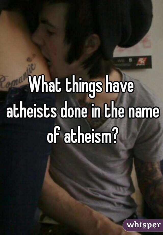 What things have atheists done in the name of atheism?