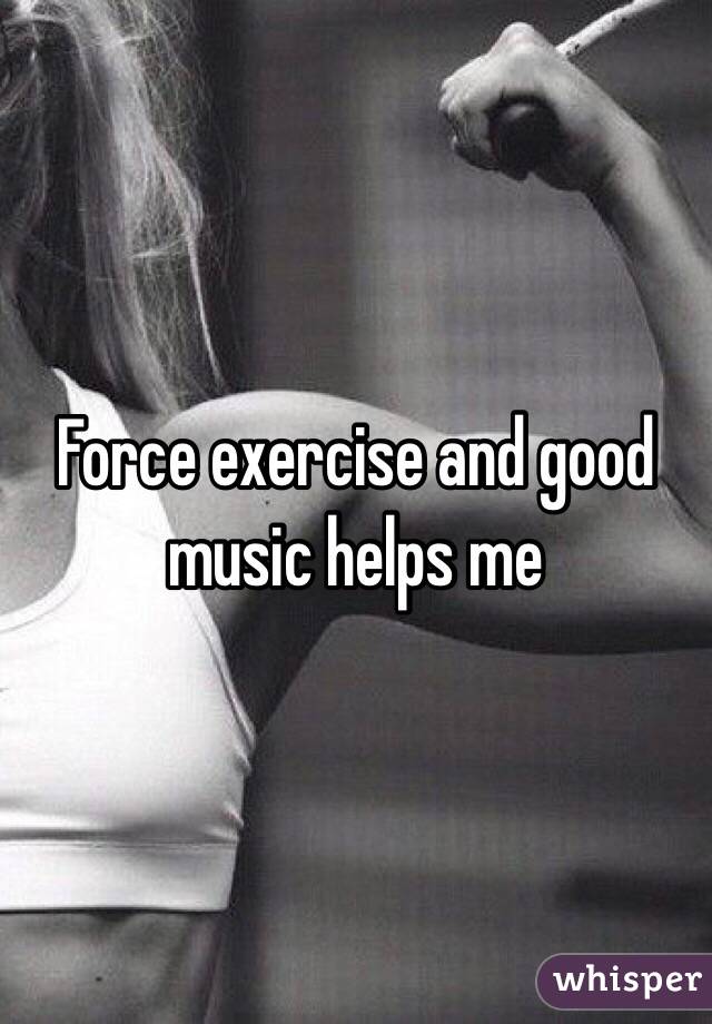 Force exercise and good music helps me 