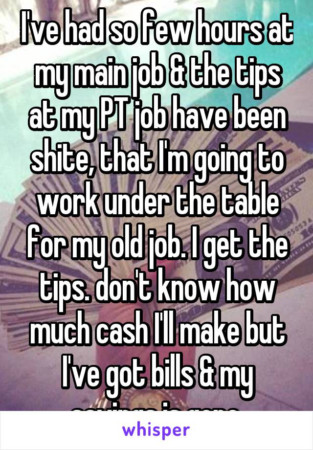 I've had so few hours at my main job & the tips at my PT job have been shite, that I'm going to work under the table for my old job. I get the tips. don't know how much cash I'll make but I've got bills & my savings is gone.