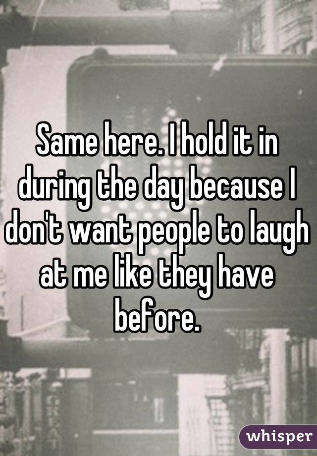 Same here. I hold it in during the day because I don't want people to laugh at me like they have before.