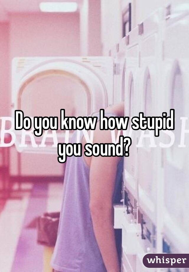 Do you know how stupid you sound?