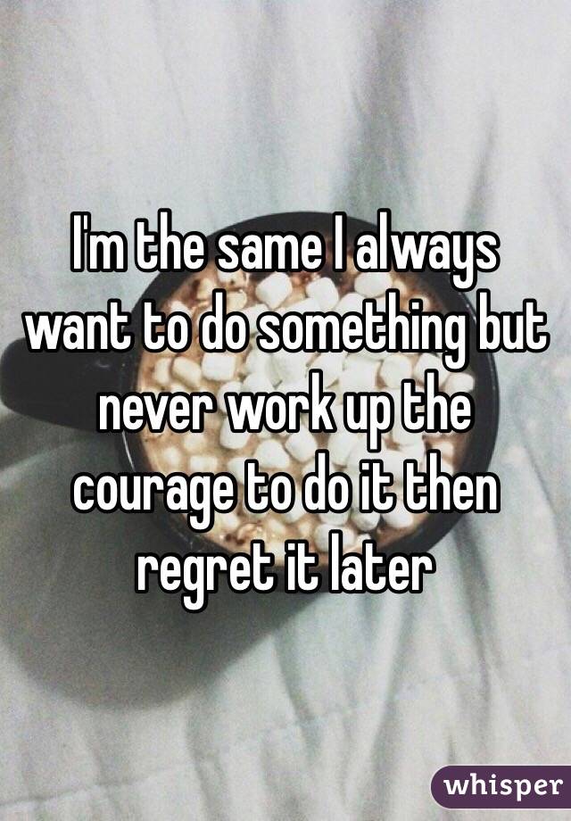 I'm the same I always want to do something but never work up the courage to do it then regret it later